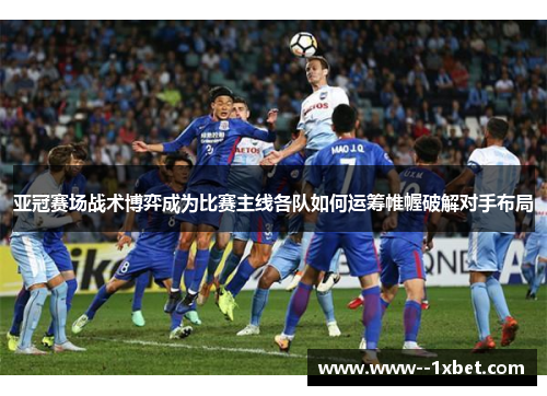 亚冠赛场战术博弈成为比赛主线各队如何运筹帷幄破解对手布局