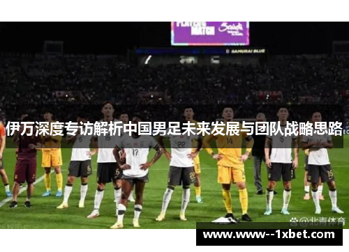 伊万深度专访解析中国男足未来发展与团队战略思路