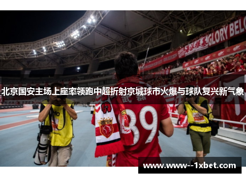 北京国安主场上座率领跑中超折射京城球市火爆与球队复兴新气象