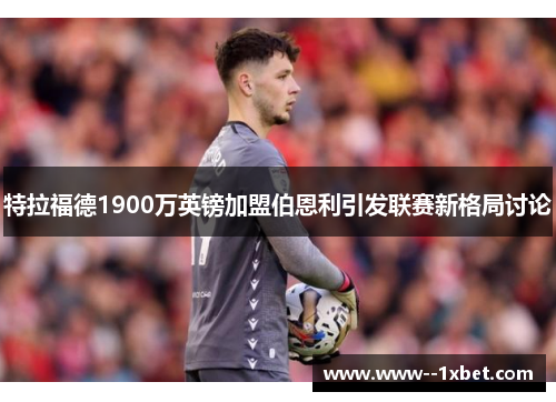 特拉福德1900万英镑加盟伯恩利引发联赛新格局讨论