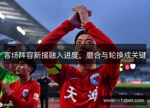 客场阵容新援融入进度,磨合与轮换成关键 客场阵容新援融入进度,磨合与轮换成关键